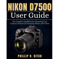 Nikon D7500 User Guide: The Complete Handbook for Mastering Your Camera's Features for Stunning Photos and Videos