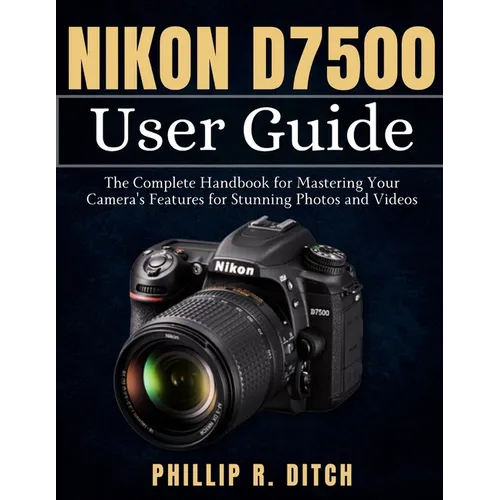 Nikon D7500 User Guide: The Complete Handbook for Mastering Your Camera's Features for Stunning Photos and Videos