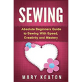 Sewing: Absolute Beginners Guide to Sewing with Speed, Creativity and Mastery