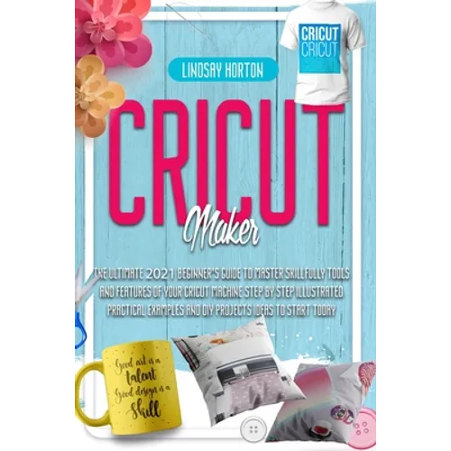 Cricut Maker: The Ultimate 2021 Beginner's Guide To Master Skillfully Tools And Features Of Your Cricut Machine + Step By Step Illus