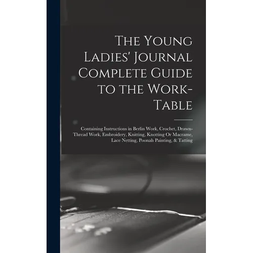 The Young Ladies' Journal Complete Guide to the Work-Table: Containing Instructions in Berlin Work, Crochet, Drawn-Thread Work, Embroidery, Knitting,