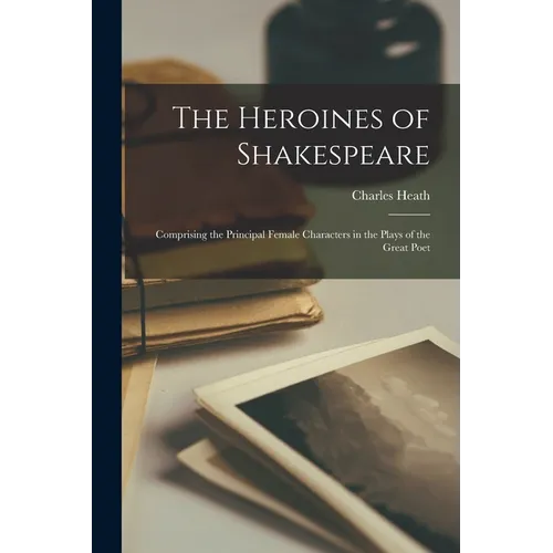 The Heroines of Shakespeare: Comprising the Principal Female Characters in the Plays of the Great Poet