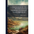Catalogue of the Water-Colour Drawings of Indian Views, Groups, & C: Executed and Lent for Exhibition in the South Kensington Museum