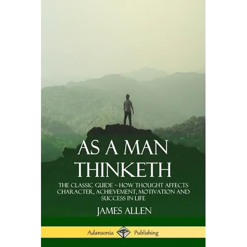 As a Man Thinketh: The Classic Guide - How Thought Affects Character, Achievement, Motivation and Success in Life