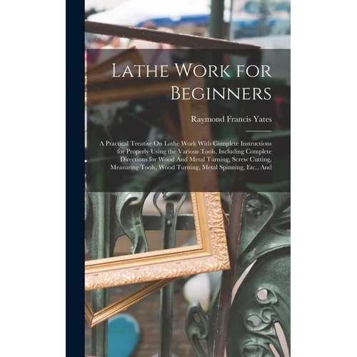 Lathe Work for Beginners: A Practical Treatise On Lathe Work With Complete Instructions for Properly Using the Various Tools, Including Complete Direc