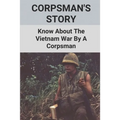 Corpsman's Story: Know About The Vietnam War By A Corpsman: Know About The Vietnam War By A Corpsman